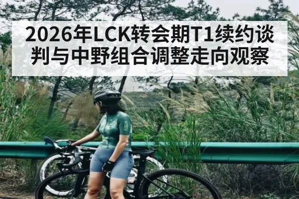 2026年LCK转会期T1续约谈判与中野组合调整走向观察