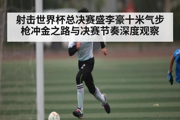射击世界杯总决赛盛李豪十米气步枪冲金之路与决赛节奏深度观察