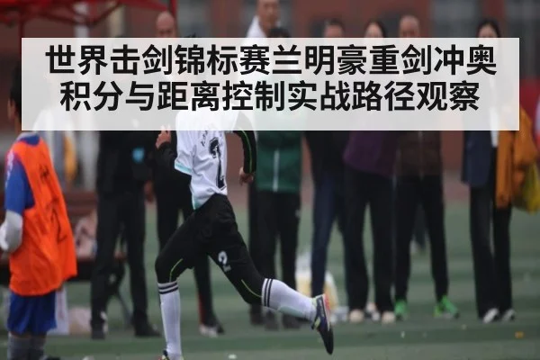 世界击剑锦标赛兰明豪重剑冲奥积分与距离控制实战路径观察