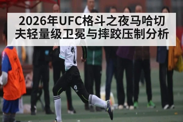 2026年UFC格斗之夜马哈切夫轻量级卫冕与摔跤压制分析